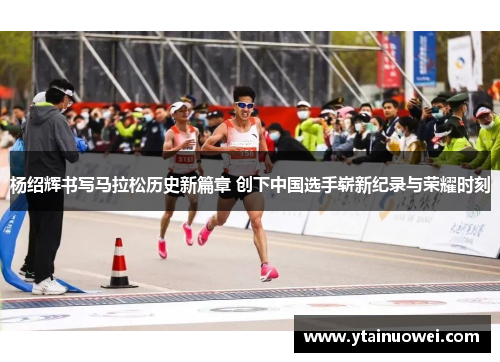 杨绍辉书写马拉松历史新篇章 创下中国选手崭新纪录与荣耀时刻