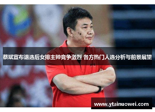 蔡斌宣布退选后女排主帅竞争激烈 各方热门人选分析与前景展望