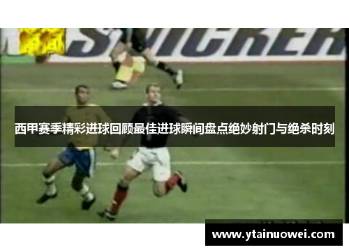 西甲赛季精彩进球回顾最佳进球瞬间盘点绝妙射门与绝杀时刻