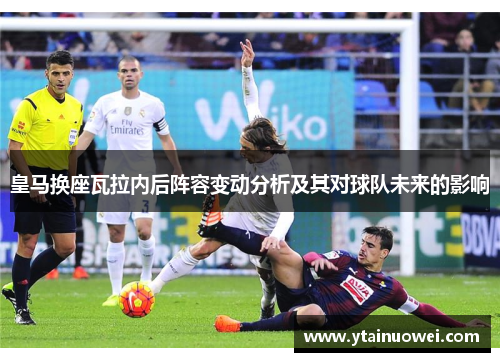 皇马换座瓦拉内后阵容变动分析及其对球队未来的影响