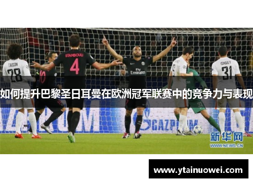 如何提升巴黎圣日耳曼在欧洲冠军联赛中的竞争力与表现