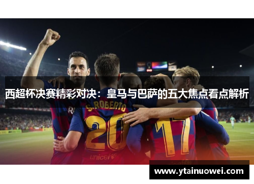 西超杯决赛精彩对决：皇马与巴萨的五大焦点看点解析